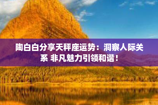 陶白白分享天秤座运势：洞察人际关系 非凡魅力引领和谐！