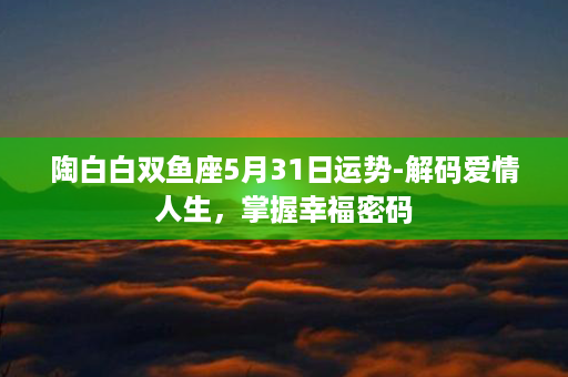 陶白白双鱼座5月31日运势-解码爱情人生，掌握幸福密码