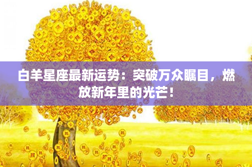 白羊星座最新运势：突破万众瞩目，燃放新年里的光芒！