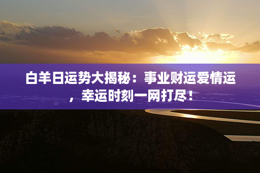 白羊日运势大揭秘：事业财运爱情运，幸运时刻一网打尽！