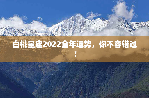 白桃星座2022全年运势，你不容错过！