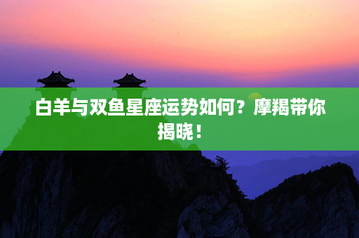 白羊与双鱼星座运势如何？摩羯带你揭晓！