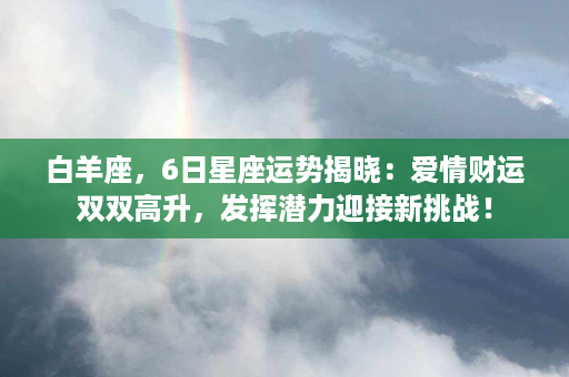 白羊座，6日星座运势揭晓：爱情财运双双高升，发挥潜力迎接新挑战！