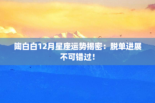 陶白白12月星座运势揭密：脱单进展不可错过！