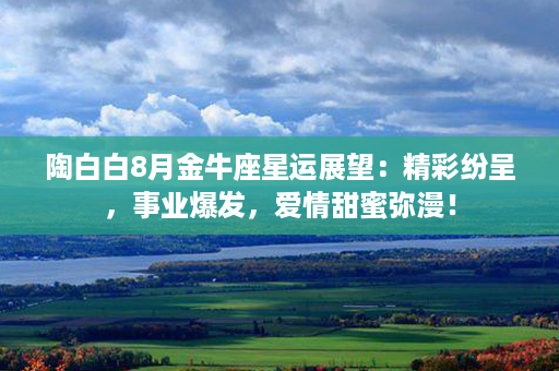 陶白白8月金牛座星运展望：精彩纷呈，事业爆发，爱情甜蜜弥漫！