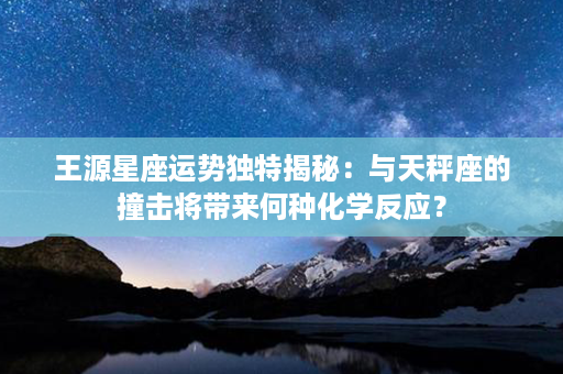 王源星座运势独特揭秘：与天秤座的撞击将带来何种化学反应？