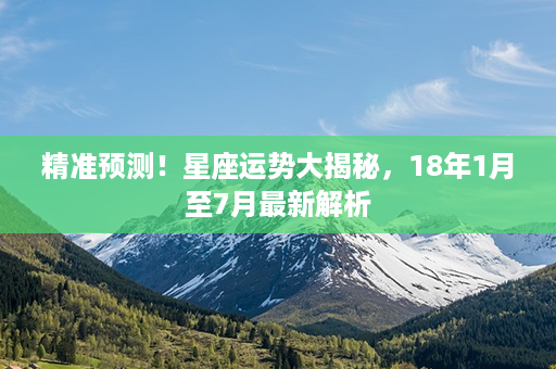 精准预测！星座运势大揭秘，18年1月至7月最新解析