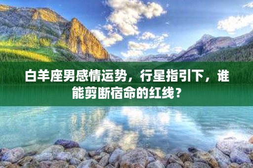 白羊座男感情运势，行星指引下，谁能剪断宿命的红线？