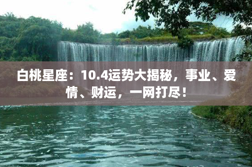 白桃星座：10.4运势大揭秘，事业、爱情、财运，一网打尽！