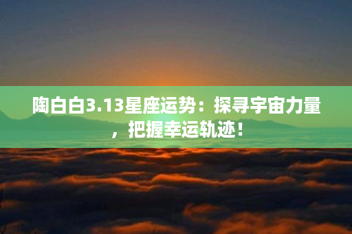 陶白白3.13星座运势：探寻宇宙力量，把握幸运轨迹！