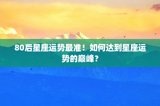 80后星座运势最准！如何达到星座运势的巅峰？