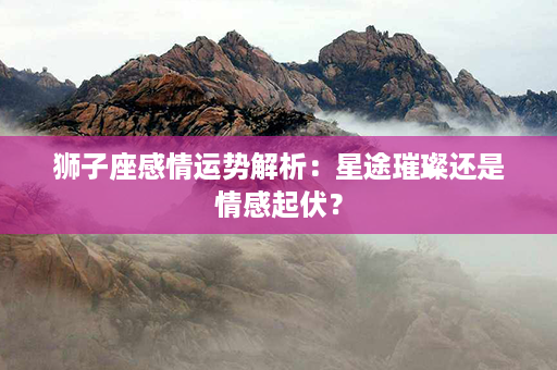 狮子座感情运势解析：星途璀璨还是情感起伏？