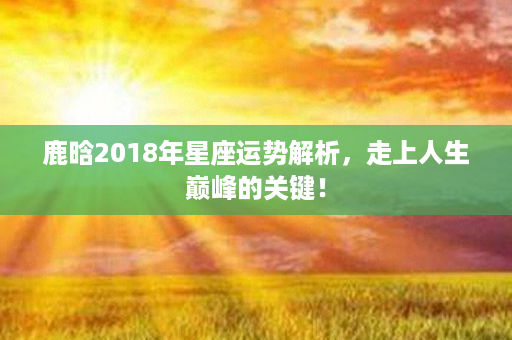 鹿晗2018年星座运势解析，走上人生巅峰的关键！