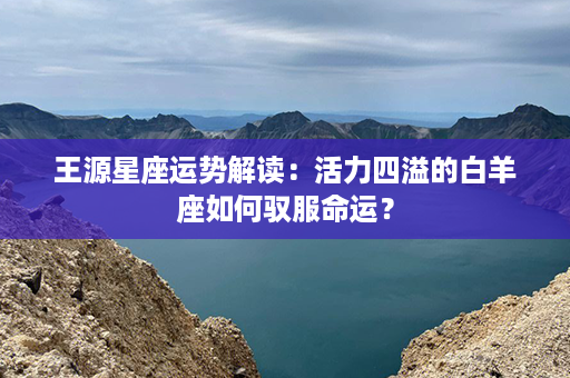 王源星座运势解读：活力四溢的白羊座如何驭服命运？