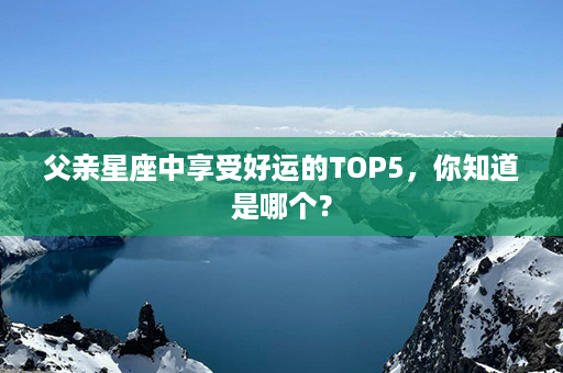 父亲星座中享受好运的TOP5，你知道是哪个？