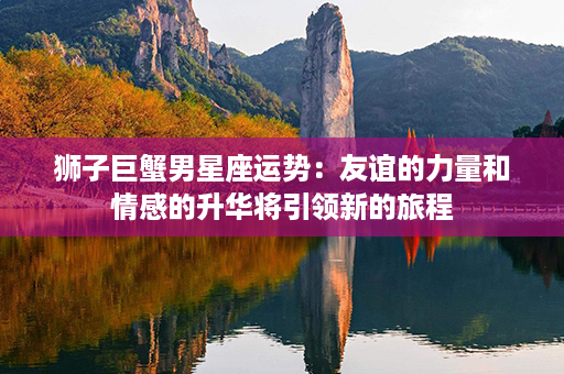 狮子巨蟹男星座运势：友谊的力量和情感的升华将引领新的旅程