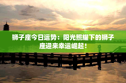 狮子座今日运势：阳光照耀下的狮子座迎来幸运崛起！