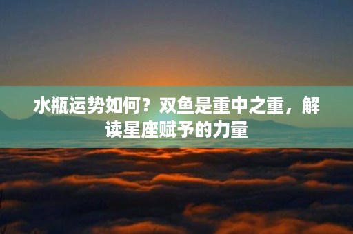 水瓶运势如何？双鱼是重中之重，解读星座赋予的力量