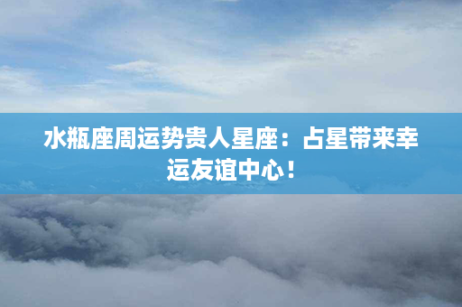 水瓶座周运势贵人星座：占星带来幸运友谊中心！