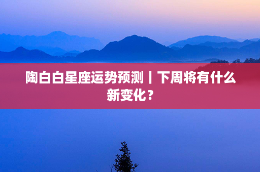 陶白白星座运势预测｜下周将有什么新变化？