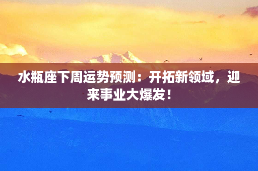 水瓶座下周运势预测：开拓新领域，迎来事业大爆发！