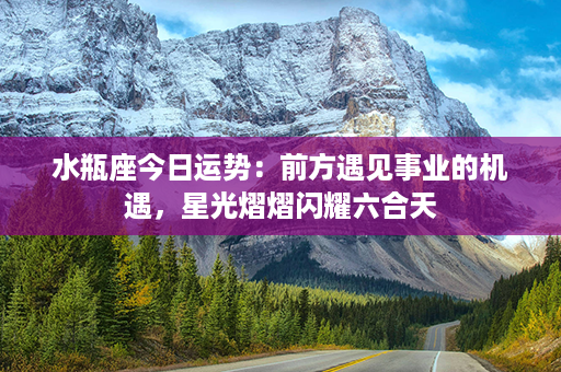 水瓶座今日运势：前方遇见事业的机遇，星光熠熠闪耀六合天