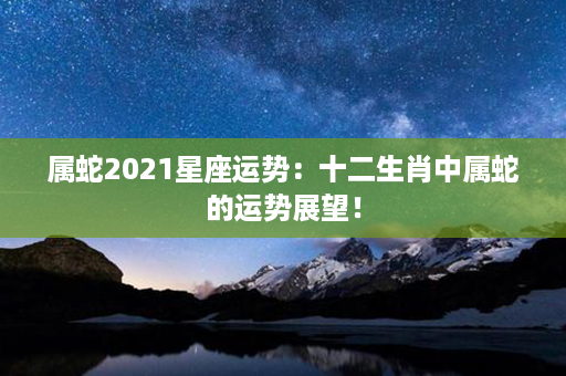 属蛇2021星座运势：十二生肖中属蛇的运势展望！