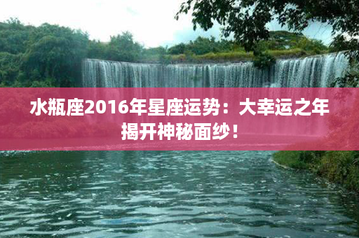 水瓶座2016年星座运势：大幸运之年揭开神秘面纱！