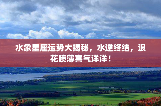 水象星座运势大揭秘，水逆终结，浪花喷薄喜气洋洋！