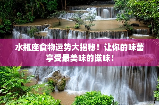 水瓶座食物运势大揭秘！让你的味蕾享受最美味的滋味！